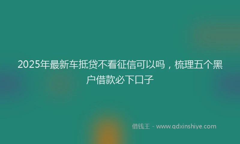 2025年最新车抵贷不看征信可以吗，梳理五个黑户借款必下口子