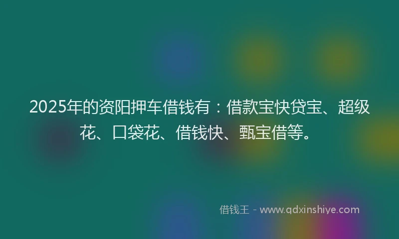 2025年的资阳押车借钱有：借款宝快贷宝、超级花、口袋花、借钱快、甄宝借等。