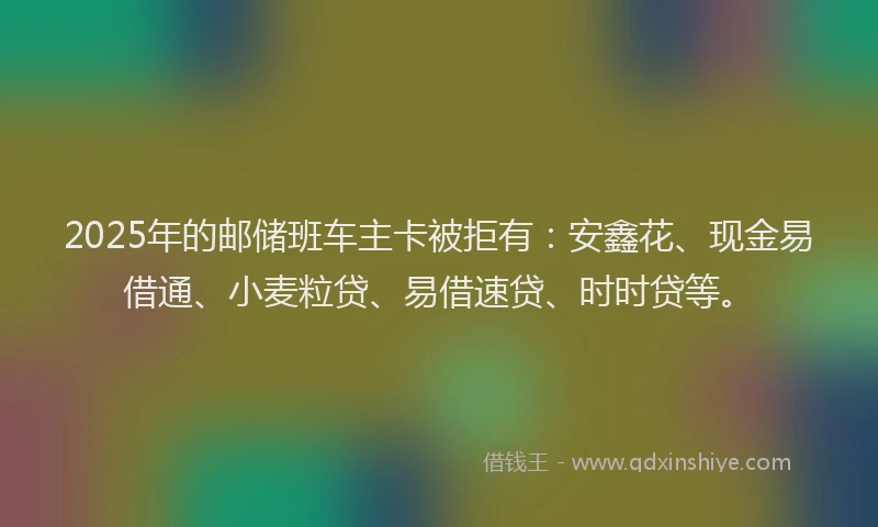 2025年的邮储班车主卡被拒有：安鑫花、现金易借通、小麦粒贷、易借速贷、时时贷等。