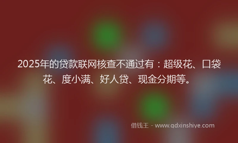 2025年的贷款联网核查不通过有：超级花、口袋花、度小满、好人贷、现金分期等。