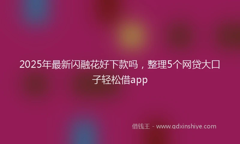 2025年最新闪融花好下款吗,整理5个网贷大口子轻松借app