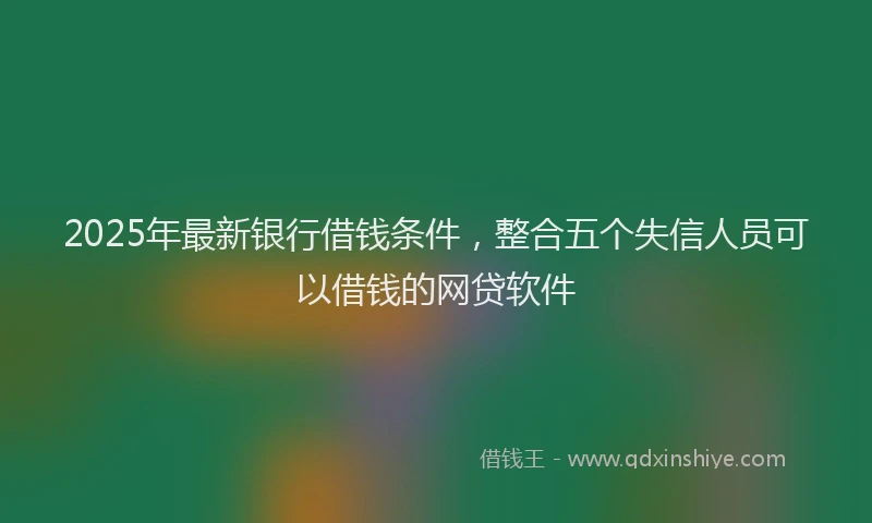 2025年最新银行借钱条件，整合五个失信人员可以借钱的网贷软件