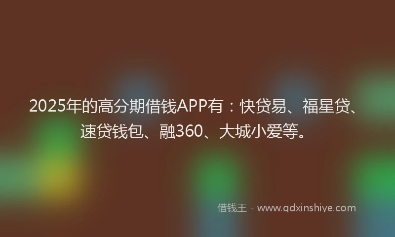 2025年的高分期借钱APP有：快贷易、福星贷、速贷钱包、融360、大城小爱等。