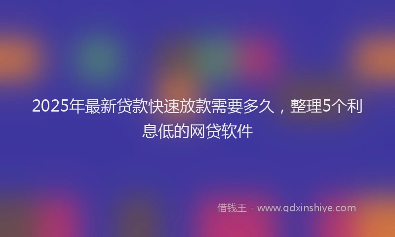 2025年最新贷款快速放款需要多久，整理5个利息低的网贷软件