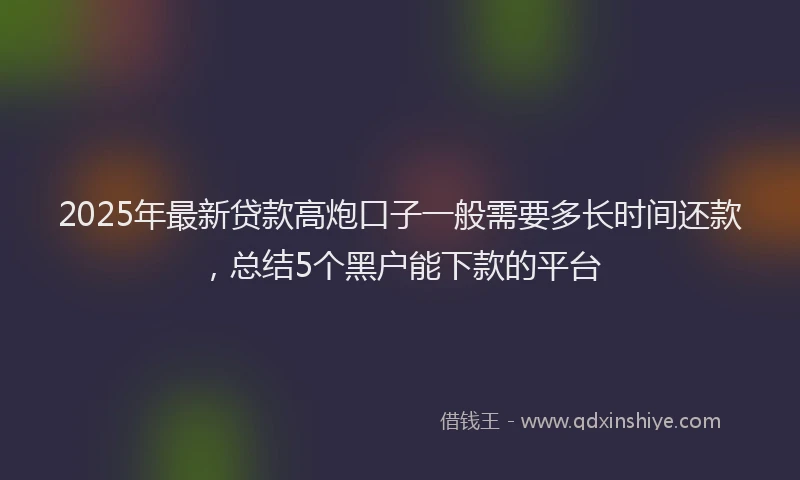 2025年最新贷款高炮口子一般需要多长时间还款，总结5个黑户能下款的平台