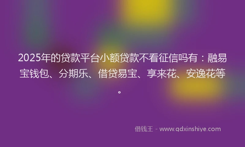 2025年的贷款平台小额贷款不看征信吗有：融易宝钱包、分期乐、借贷易宝、享来花、安逸花等。
