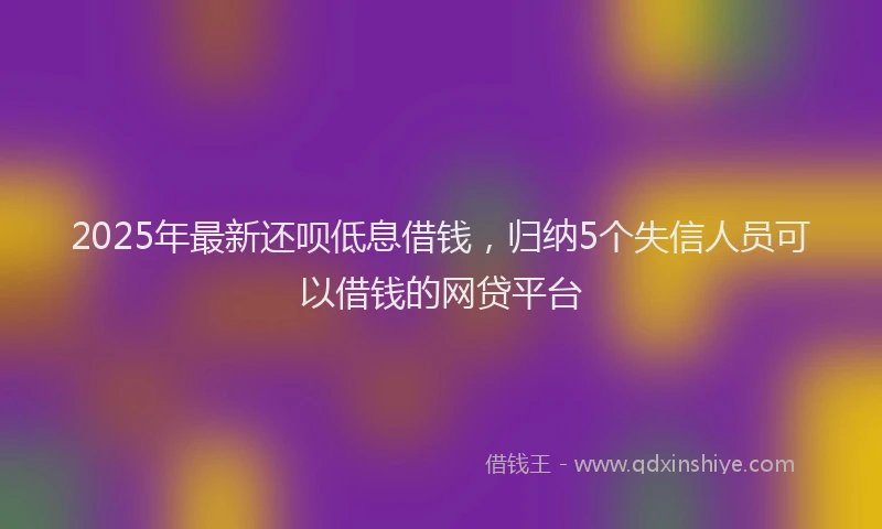 2025年最新还呗低息借钱，归纳5个失信人员可以借钱的网贷平台