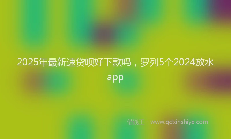 2025年最新速贷呗好下款吗，罗列5个2024放水app