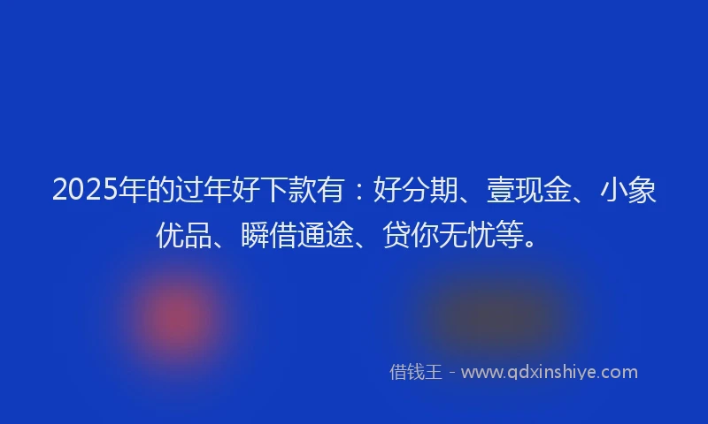 2025年的过年好下款有：好分期、壹现金、小象优品、瞬借通途、贷你无忧等。