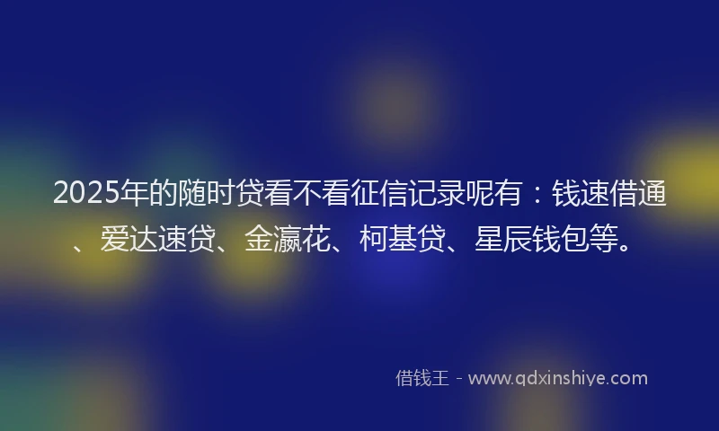 2025年的随时贷看不看征信记录呢有：钱速借通、爱达速贷、金瀛花、柯基贷、星辰钱包等。