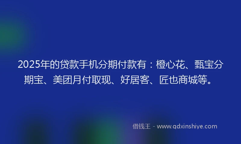 2025年的贷款手机分期付款有：橙心花、甄宝分期宝、美团月付取现、好居客、匠也商城等。