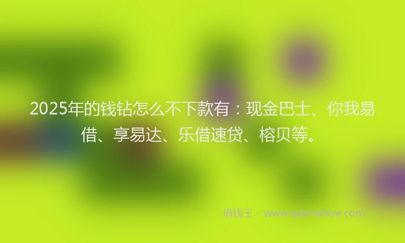 2025年的钱钻怎么不下款有：现金巴士、你我易借、享易达、乐借速贷、榕贝等。