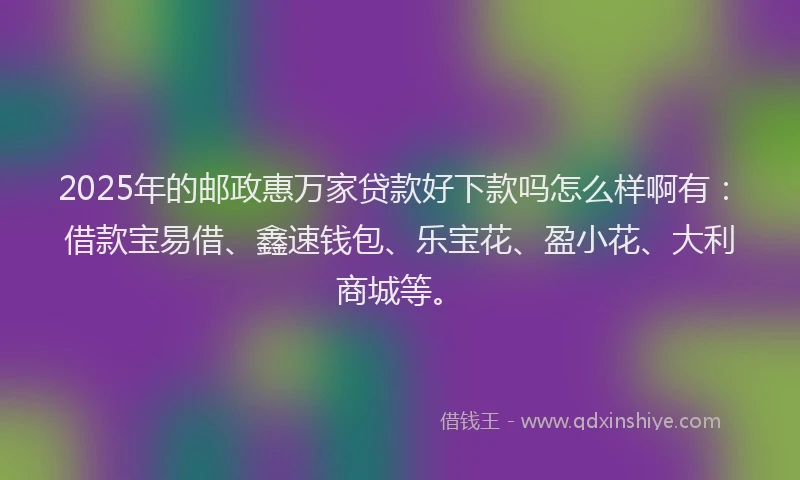 2025年的邮政惠万家贷款好下款吗怎么样啊有：借款宝易借、鑫速钱包、乐宝花、盈小花、大利商城等。