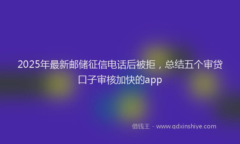 2025年最新邮储征信电话后被拒，总结五个审贷口子审核加快的app