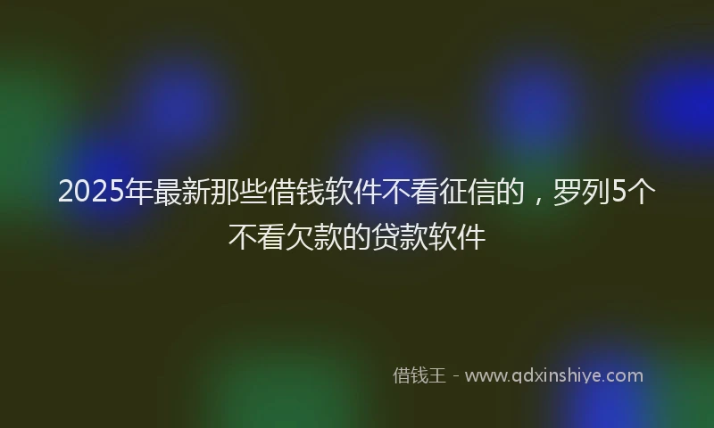 2025年最新那些借钱软件不看征信的，罗列5个不看欠款的贷款软件