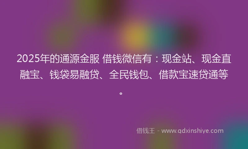 2025年的通源金服 借钱微信有：现金站、现金直融宝、钱袋易融贷、全民钱包、借款宝速贷通等。
