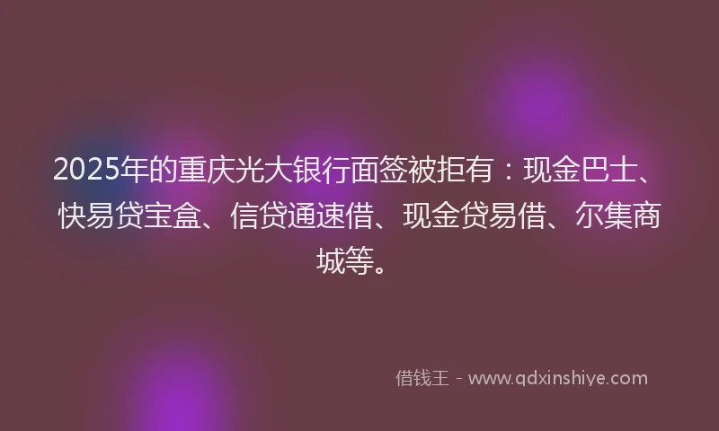 2025年的重庆光大银行面签被拒有：现金巴士、快易贷宝盒、信贷通速借、现金贷易借、尔集商城等。