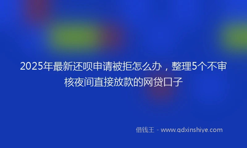 2025年最新还呗申请被拒怎么办，整理5个不审核夜间直接放款的网贷口子