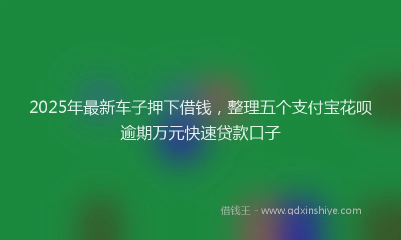 2025年最新车子押下借钱，整理五个支付宝花呗逾期万元快速贷款口子