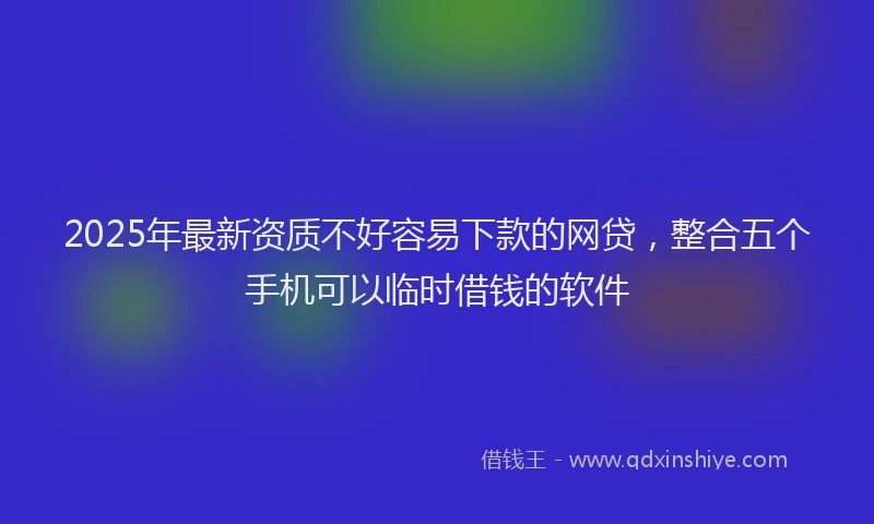 2025年最新资质不好容易下款的网贷，整合五个手机可以临时借钱的软件