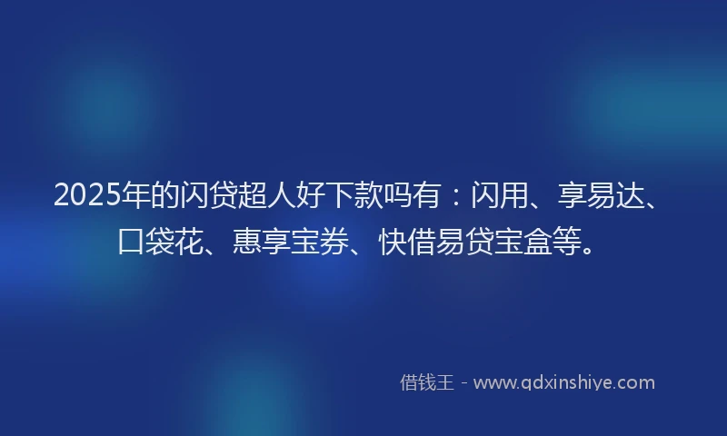 2025年的闪贷超人好下款吗有：闪用、享易达、口袋花、惠享宝券、快借易贷宝盒等。