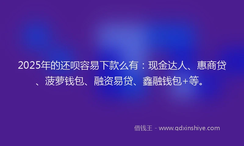 2025年的还呗容易下款么有：现金达人、惠商贷、菠萝钱包、融资易贷、鑫融钱包+等。