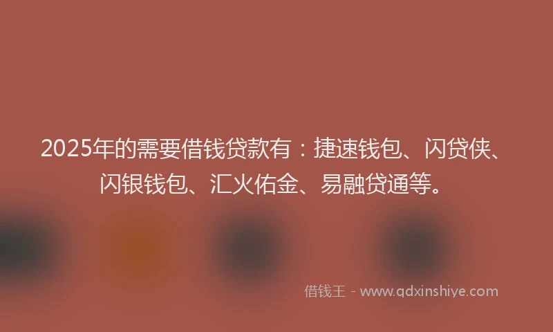 2025年的需要借钱贷款有：捷速钱包、闪贷侠、闪银钱包、汇火佑金、易融贷通等。