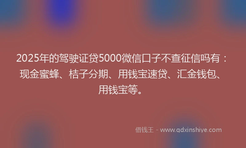 2025年的驾驶证贷5000微信口子不查征信吗有：现金蜜蜂、桔子分期、用钱宝速贷、汇金钱包、用钱宝等。