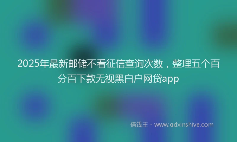 2025年最新邮储不看征信查询次数，整理五个百分百下款无视黑白户网贷app
