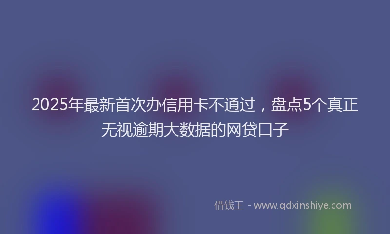 2025年最新首次办信用卡不通过，盘点5个真正无视逾期大数据的网贷口子