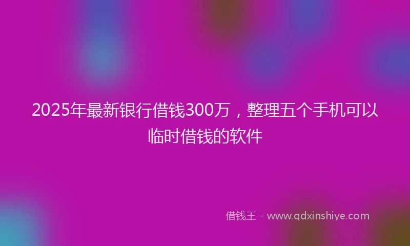 2025年最新银行借钱300万，整理五个手机可以临时借钱的软件