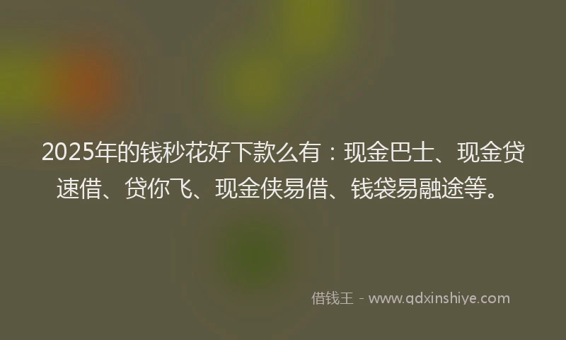 2025年的钱秒花好下款么有：现金巴士、现金贷速借、贷你飞、现金侠易借、钱袋易融途等。