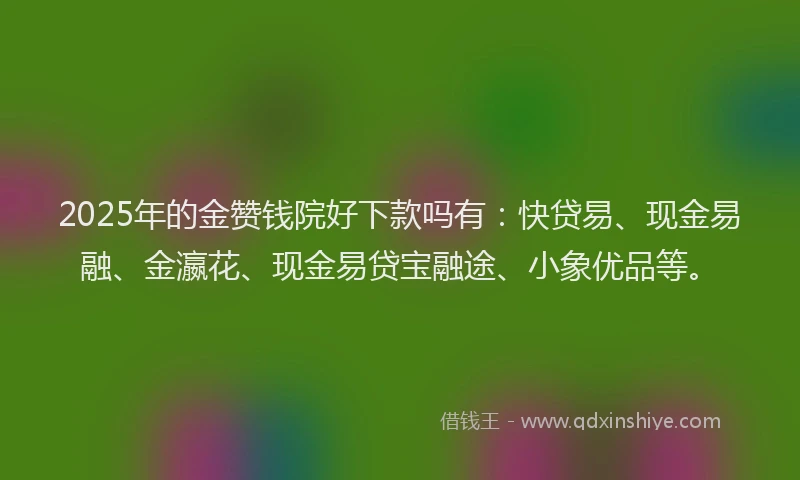 2025年的金赞钱院好下款吗有：快贷易、现金易融、金瀛花、现金易贷宝融途、小象优品等。