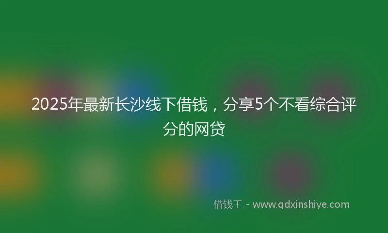 2025年最新长沙线下借钱，分享5个不看综合评分的网贷