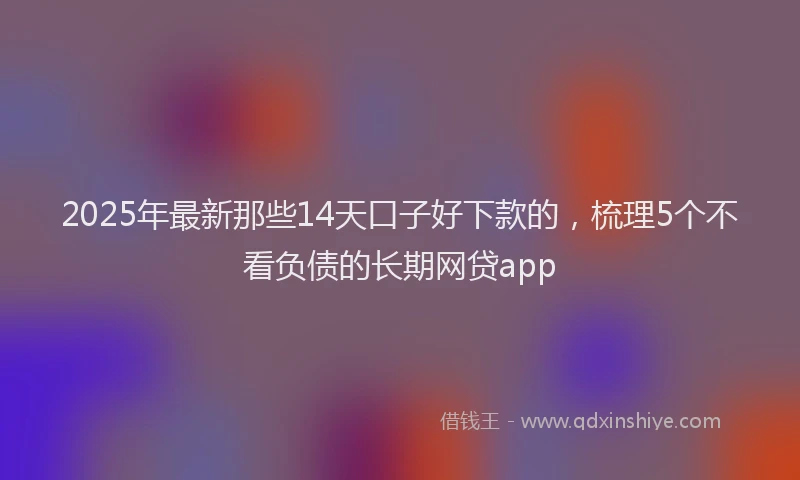 2025年最新那些14天口子好下款的，梳理5个不看负债的长期网贷app