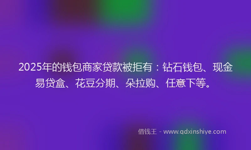 2025年的钱包商家贷款被拒有：钻石钱包、现金易贷盒、花豆分期、朵拉购、任意下等。