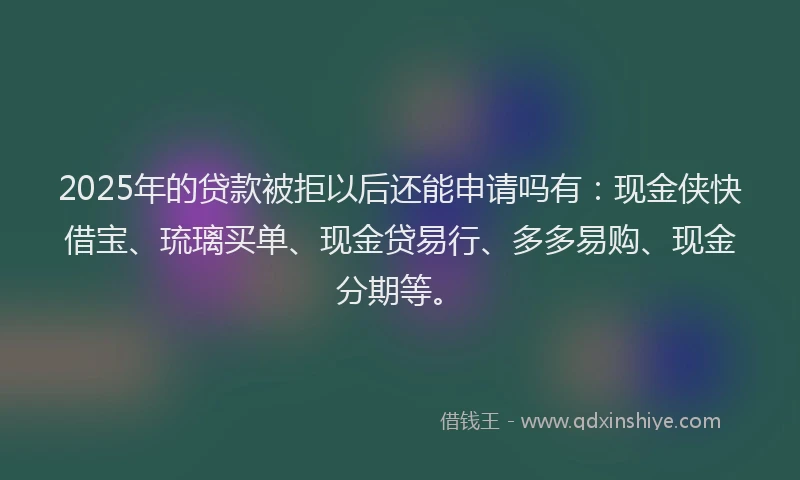 2025年的贷款被拒以后还能申请吗有：现金侠快借宝、琉璃买单、现金贷易行、多多易购、现金分期等。