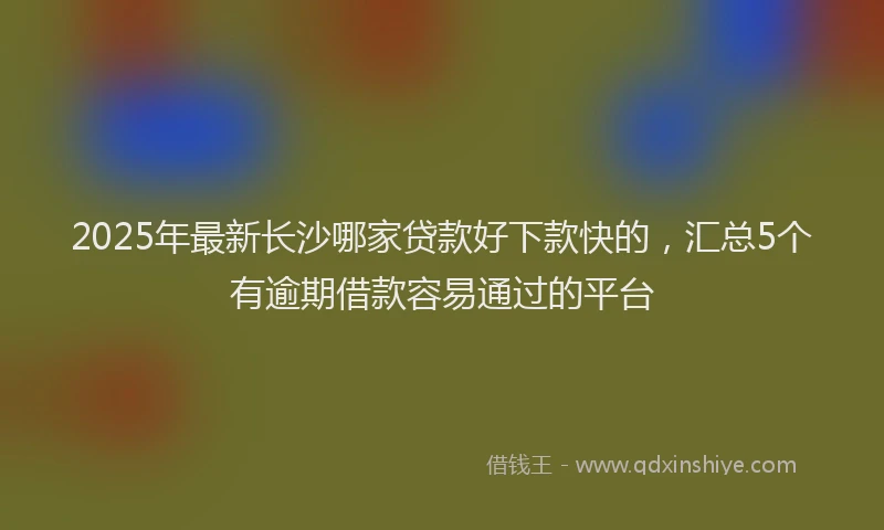 2025年最新长沙哪家贷款好下款快的，汇总5个有逾期借款容易通过的平台
