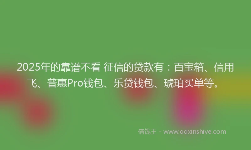 2025年的靠谱不看 征信的贷款有：百宝箱、信用飞、普惠Pro钱包、乐贷钱包、琥珀买单等。