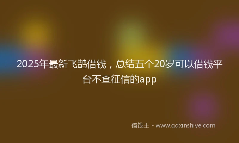 2025年最新飞鹊借钱，总结五个20岁可以借钱平台不查征信的app