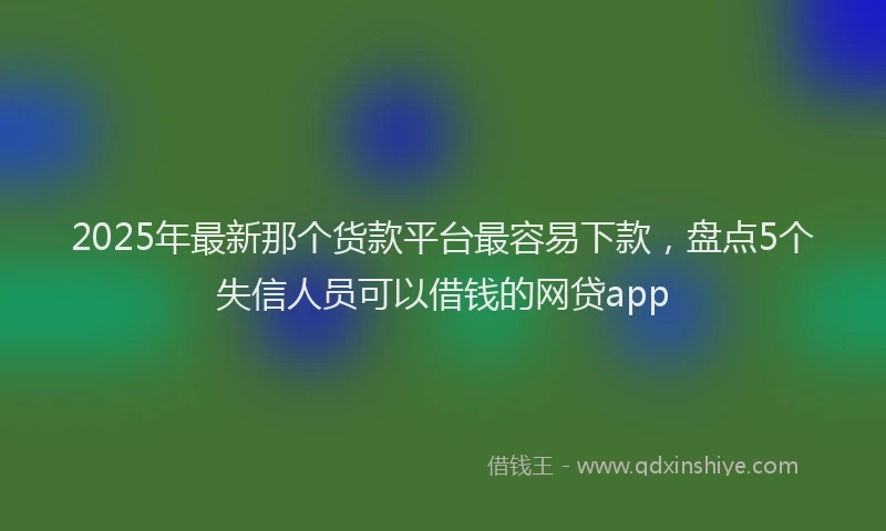 2025年最新那个货款平台最容易下款，盘点5个失信人员可以借钱的网贷app