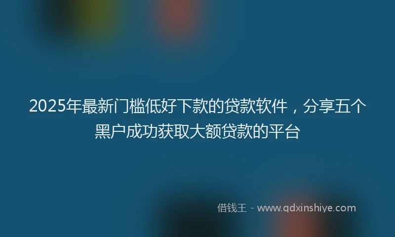 2025年最新门槛低好下款的贷款软件，分享五个黑户成功获取大额贷款的平台