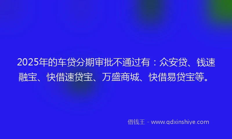 2025年的车贷分期审批不通过有：众安贷、钱速融宝、快借速贷宝、万盛商城、快借易贷宝等。