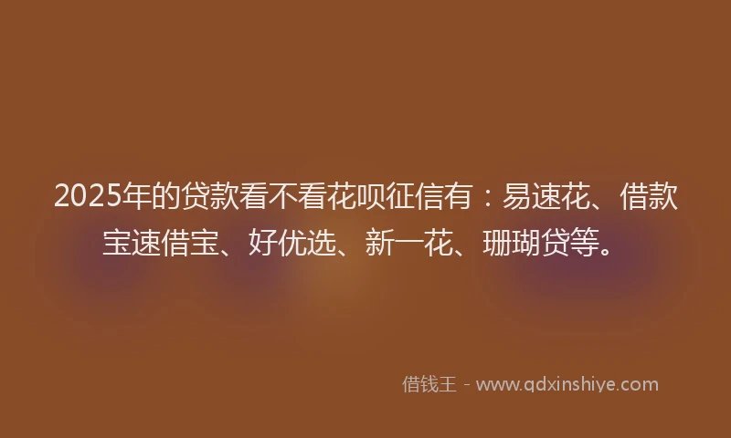 2025年的贷款看不看花呗征信有：易速花、借款宝速借宝、好优选、新一花、珊瑚贷等。