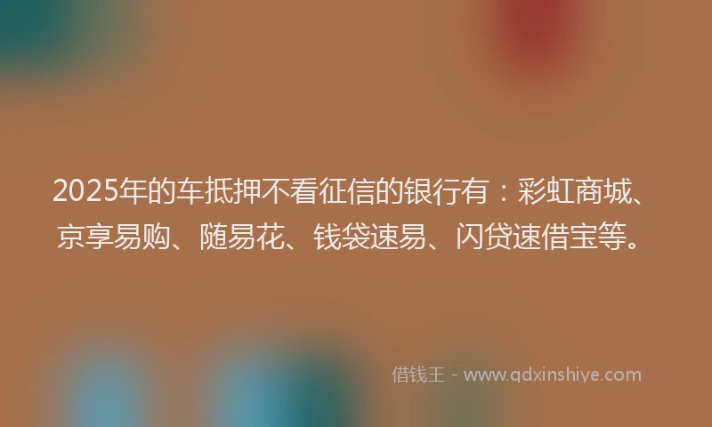 2025年的车抵押不看征信的银行有：彩虹商城、京享易购、随易花、钱袋速易、闪贷速借宝等。