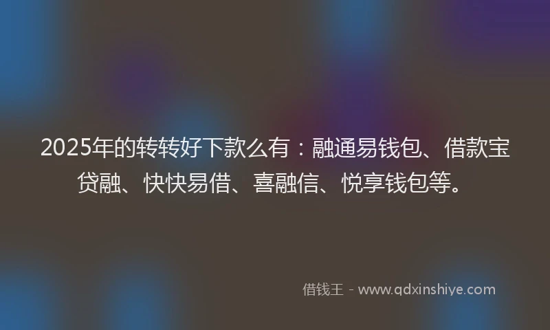 2025年的转转好下款么有：融通易钱包、借款宝贷融、快快易借、喜融信、悦享钱包等。