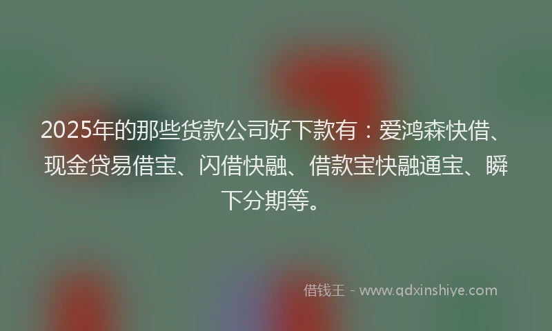 2025年的那些货款公司好下款有：爱鸿森快借、现金贷易借宝、闪借快融、借款宝快融通宝、瞬下分期等。