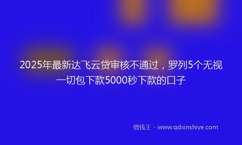 2025年最新达飞云贷审核不通过，罗列5个无视一切包下款5000秒下款的口子