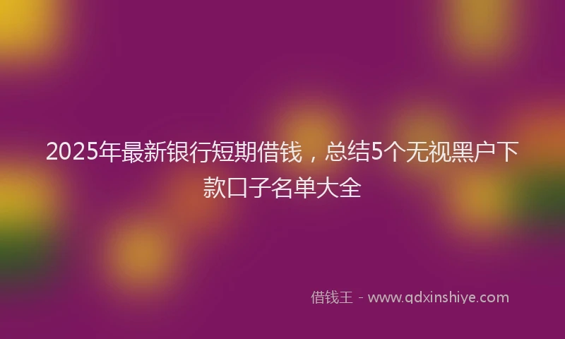 2025年最新银行短期借钱，总结5个无视黑户下款口子名单大全