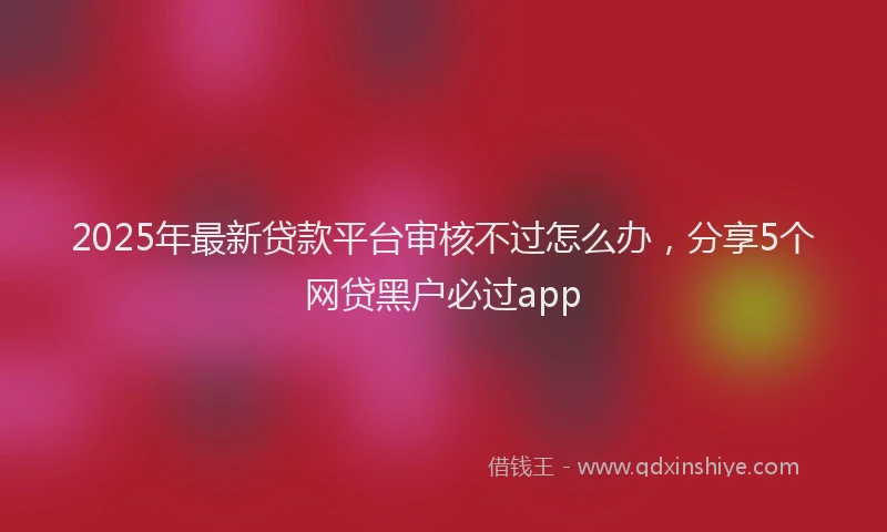 2025年最新贷款平台审核不过怎么办，分享5个网贷黑户必过app